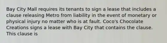 Bay City Mall requires its tenants to sign a lease that includes a clause releasing Metro from liability in the event of monetary or physical injury no matter who is at fault. Coco's Chocolate Creations signs a lease with Bay City that contains the clause. This clause is