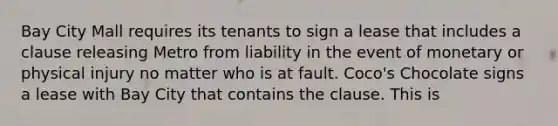 Bay City Mall requires its tenants to sign a lease that includes a clause releasing Metro from liability in the event of monetary or physical injury no matter who is at fault. Coco's Chocolate signs a lease with Bay City that contains the clause. This is