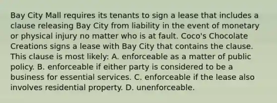 Bay City Mall requires its tenants to sign a lease that includes a clause releasing Bay City from liability in the event of monetary or physical injury no matter who is at fault. Coco's Chocolate Creations signs a lease with Bay City that contains the clause. This clause is most likely: A. enforceable as a matter of public policy. B. enforceable if either party is considered to be a business for essential services. C. enforceable if the lease also involves residential property. D. unenforceable.