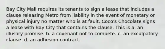 Bay City Mall requires its tenants to sign a lease that includes a clause releasing Metro from liability in the event of monetary or physical injury no matter who is at fault. Coco's Chocolate signs a lease with Bay City that contains the clause. This is a. ​an illusory promise. b. ​a covenant not to compete. c. ​an exculpatory clause. d. ​an adhesion contract.