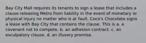 Bay City Mall requires its tenants to sign a lease that includes a clause releasing Metro from liability in the event of monetary or physical injury no matter who is at fault. Coco's Chocolate signs a lease with Bay City that contains the clause. This is a. a covenant not to compete. b. an adhesion contract. c. an exculpatory clause. d. an illusory promise.