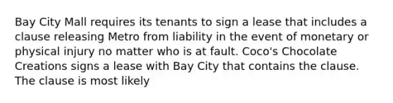 Bay City Mall requires its tenants to sign a lease that includes a clause releasing Metro from liability in the event of monetary or physical injury no matter who is at fault. Coco's Chocolate Creations signs a lease with Bay City that contains the clause. The clause is most likely