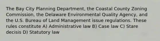 The Bay City Planning Department, the Coastal County Zoning Commission, the Delaware Environmental Quality Agency, and the U.S. Bureau of Land Management issue regulations. These rules constitute A) Administrative law B) Case law C) Stare decisis D) Statutory law