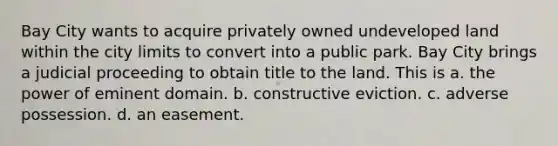 Bay City wants to acquire privately owned undeveloped land within the city limits to convert into a public park. Bay City brings a judicial proceeding to obtain title to the land. This is​ a. ​the power of eminent domain. b. ​constructive eviction. c. ​adverse possession. d. ​an easement.