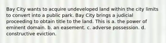 Bay City wants to acquire undeveloped land within the city limits to convert into a public park. Bay City brings a judicial proceeding to obtain title to the land. This is​ a. ​the power of eminent domain. b. ​an easement. c. ​adverse possession. d. ​constructive eviction.