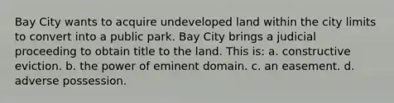 Bay City wants to acquire undeveloped land within the city limits to convert into a public park. Bay City brings a judicial proceeding to obtain title to the land. This is: a. constructive eviction. b. the power of eminent domain. c. an easement. d. adverse possession.