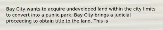 Bay City wants to acquire undeveloped land within the city limits to convert into a public park. Bay City brings a judicial proceeding to obtain title to the land. This is​