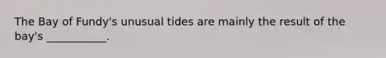 The Bay of Fundy's unusual tides are mainly the result of the bay's ___________.