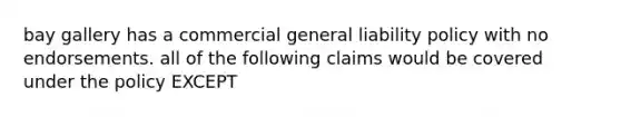 bay gallery has a commercial general liability policy with no endorsements. all of the following claims would be covered under the policy EXCEPT