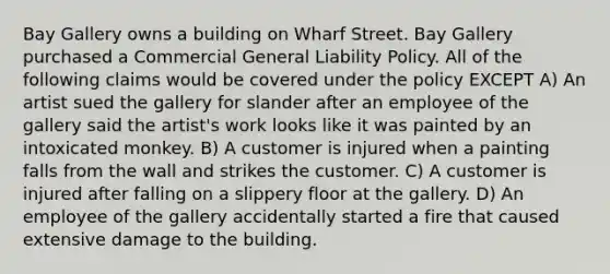 Bay Gallery owns a building on Wharf Street. Bay Gallery purchased a Commercial General Liability Policy. All of the following claims would be covered under the policy EXCEPT A) An artist sued the gallery for slander after an employee of the gallery said the artist's work looks like it was painted by an intoxicated monkey. B) A customer is injured when a painting falls from the wall and strikes the customer. C) A customer is injured after falling on a slippery floor at the gallery. D) An employee of the gallery accidentally started a fire that caused extensive damage to the building.