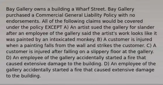 Bay Gallery owns a building a Wharf Street. Bay Gallery purchased a Commercial General Liability Policy with no endorsements. All of the following claims would be covered under the policy EXCEPT A) An artist sued the gallery for slander after an employee of the gallery said the artist's work looks like it was painted by an intoxicated monkey. B) A customer is injured when a painting falls from the wall and strikes the customer. C) A customer is injured after falling on a slippery floor at the gallery. D) An employee of the gallery accidentally started a fire that caused extensive damage to the building. D) An employee of the gallery accidentally started a fire that caused extensive damage to the building.