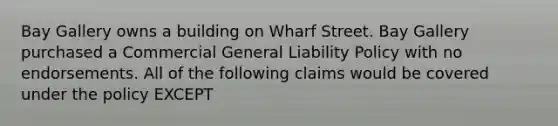 Bay Gallery owns a building on Wharf Street. Bay Gallery purchased a Commercial General Liability Policy with no endorsements. All of the following claims would be covered under the policy EXCEPT