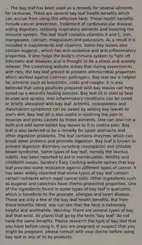 ... The bay leaf has been used as a remedy for several ailments for centuries. There are several bay leaf health benefits which can accrue from using this effective herb. These health benefits include cancer prevention, treatment of cardiovascular disease, aiding digestion, relieving respiratory ailments and boosting the immune system. The leaf itself contains vitamins A and C, iron, manganese, calcium, magnesium and potassium. As a result it is included in supplements and vitamins. Some bay leaves also contain eugenol , which has anti-oxidative and anti-inflammatory properties. It also helps the body's immune system to fight off infections and diseases and is thought to be a stress and anxiety reliever. The Livestrong website states that during experiments with rats, the bay leaf proved to possess antimicrobial properties which worked against common pathogens. Bay leaf tea is helpful for ailments such as bronchitis, colds and coughs. It is also believed that using poultices prepared with bay leaves can help speed up a wound's healing process. Bay leaf oil is used to heal bruises and sprains. Anti-inflammatory conditions can be cured or briefly alleviated with bay leaf. Arthritis, osteoporosis and rheumatism symptoms can be eased by adding bay leaves to one's diet. Bay leaf oil is also useful in soothing the pain in muscles and joints caused by these ailments. One can also run a bath and add some boiled bay leaves to it to soothe pain. Bay leaf is also believed to be a remedy for upset stomachs and other digestion problems. The leaf contains enzymes which can break down proteins and promote digestion. Bay leaf is known to prevent digestion disorders including constipation and irritable bowel syndrome. Some types of bay leaf, namely the laurilus nobilis, has been reported to aid in menstruation, fertility and childbirth issues. Sandra's Easy Cooking website opines that bay leaf provides some resistance against different types of cancer. It has been widely reported that some types of bay leaf contain certain nutrients which repel cancer cells. Other ingredients such as eugenol and catechins have chemo-protective properties. One of the ingredients found in some types of bay leaf is quercetin, which is beneficial to the prostate, allergies and heart disease. These are only a few of the bay leaf health benefits. But from these benefits listed, one can see that the herb is extremely helpful and worthwhile. Warning: There are several types of bay leaf that exist. All plants that go by the term "bay leaf" do not have the same benefits. Please research the type of bay leaf that you have before using it. If you are pregnant or suspect that you might be pregnant, please consult with your doctor before using bay leaf or any of its by-products.