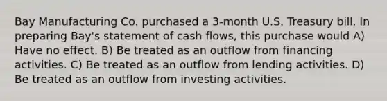 Bay Manufacturing Co. purchased a 3-month U.S. Treasury bill. In preparing Bay's statement of cash flows, this purchase would A) Have no effect. B) Be treated as an outflow from financing activities. C) Be treated as an outflow from lending activities. D) Be treated as an outflow from investing activities.