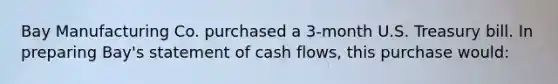 Bay Manufacturing Co. purchased a 3-month U.S. Treasury bill. In preparing Bay's statement of cash flows, this purchase would: