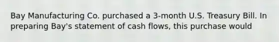 Bay Manufacturing Co. purchased a 3-month U.S. Treasury Bill. In preparing Bay's statement of cash flows, this purchase would