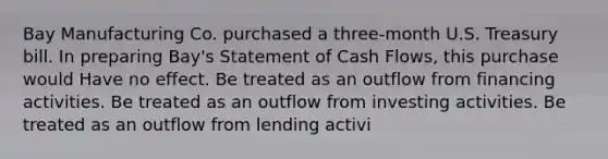 Bay Manufacturing Co. purchased a three-month U.S. Treasury bill. In preparing Bay's Statement of Cash Flows, this purchase would Have no effect. Be treated as an outflow from financing activities. Be treated as an outflow from investing activities. Be treated as an outflow from lending activi