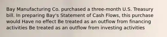 Bay Manufacturing Co. purchased a three-month U.S. Treasury bill. In preparing Bay's Statement of Cash Flows, this purchase would Have no effect Be treated as an outflow from financing activities Be treated as an outflow from investing activities