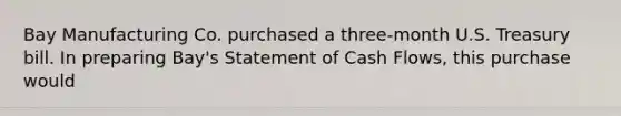 Bay Manufacturing Co. purchased a three-month U.S. Treasury bill. In preparing Bay's Statement of Cash Flows, this purchase would