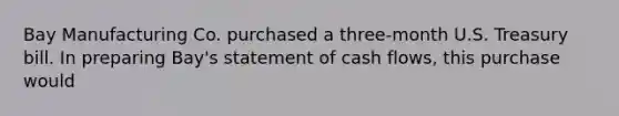 Bay Manufacturing Co. purchased a three-month U.S. Treasury bill. In preparing Bay's statement of cash flows, this purchase would