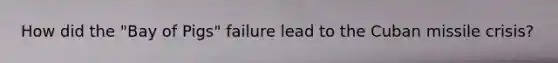 How did the "Bay of Pigs" failure lead to the Cuban missile crisis?