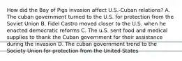 How did the Bay of Pigs invasion affect U.S.-Cuban relations? A. The cuban government turned to the U.S. for protection from the Soviet Union B. Fidel Castro moved closer to the U.S. when he enacted democratic reforms C. The u.S. sent food and medical supplies to thank the Cuban government for their assistance during the invasion D. The cuban government trend to the Society Union for protection from the United States