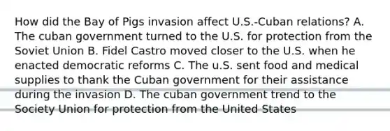 How did the Bay of Pigs invasion affect U.S.-Cuban relations? A. The cuban government turned to the U.S. for protection from the Soviet Union B. Fidel Castro moved closer to the U.S. when he enacted democratic reforms C. The u.S. sent food and medical supplies to thank the Cuban government for their assistance during the invasion D. The cuban government trend to the Society Union for protection from the United States