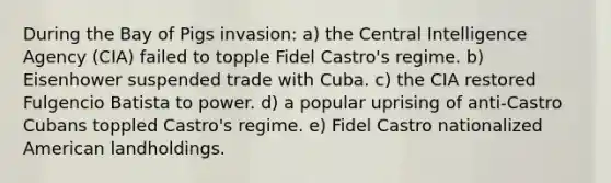 During the Bay of Pigs invasion: a) the Central Intelligence Agency (CIA) failed to topple Fidel Castro's regime. b) Eisenhower suspended trade with Cuba. c) the CIA restored Fulgencio Batista to power. d) a popular uprising of anti-Castro Cubans toppled Castro's regime. e) Fidel Castro nationalized American landholdings.