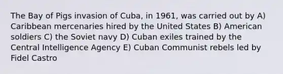 The Bay of Pigs invasion of Cuba, in 1961, was carried out by A) Caribbean mercenaries hired by the United States B) American soldiers C) the Soviet navy D) Cuban exiles trained by the Central Intelligence Agency E) Cuban Communist rebels led by Fidel Castro