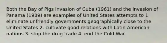 Both the Bay of Pigs invasion of Cuba (1961) and the invasion of Panama (1989) are examples of United States attempts to 1. eliminate unfriendly governments geographically close to the United States 2. cultivate good relations with Latin American nations 3. stop the drug trade 4. end the Cold War