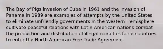 The Bay of Pigs invasion of Cuba in 1961 and the invasion of Panama in 1989 are examples of attempts by the United States to eliminate unfriendly governments in the Western Hemisphere cultivate peaceful relations with Latin American nations combat the production and distribution of illegal narcotics force countries to enter the North American Free Trade Agreement