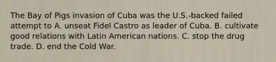 The Bay of Pigs invasion of Cuba was the U.S.-backed failed attempt to A. unseat Fidel Castro as leader of Cuba. B. cultivate good relations with Latin American nations. C. stop the drug trade. D. end the Cold War.