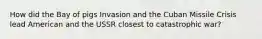 How did the Bay of pigs Invasion and the Cuban Missile Crisis lead American and the USSR closest to catastrophic war?