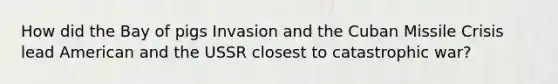 How did the Bay of pigs Invasion and the Cuban Missile Crisis lead American and the USSR closest to catastrophic war?