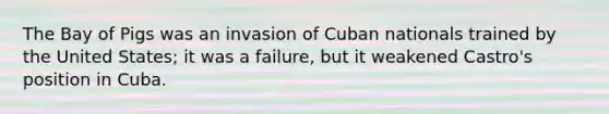 The Bay of Pigs was an invasion of Cuban nationals trained by the United States; it was a failure, but it weakened Castro's position in Cuba.