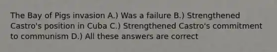 The Bay of Pigs invasion A.) Was a failure B.) Strengthened Castro's position in Cuba C.) Strengthened Castro's commitment to communism D.) All these answers are correct