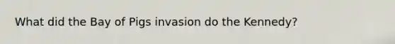 What did the Bay of Pigs invasion do the Kennedy?