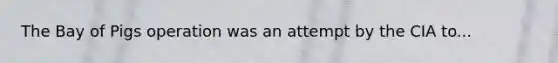 The Bay of Pigs operation was an attempt by the CIA to...