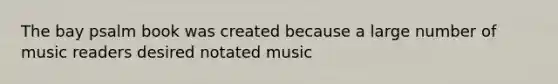 The bay psalm book was created because a large number of music readers desired notated music