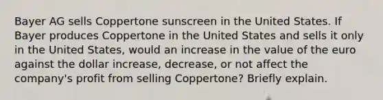 Bayer AG sells Coppertone sunscreen in the United States. If Bayer produces Coppertone in the United States and sells it only in the United​ States, would an increase in the value of the euro against the dollar​ increase, decrease, or not affect the​ company's profit from selling​ Coppertone? Briefly explain.