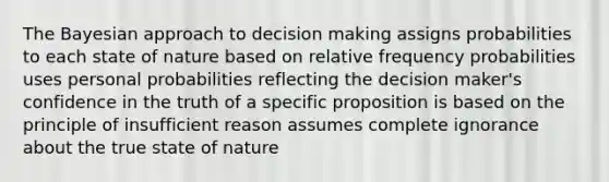 The Bayesian approach to decision making assigns probabilities to each state of nature based on relative frequency probabilities uses personal probabilities reflecting the decision maker's confidence in the truth of a specific proposition is based on the principle of insufficient reason assumes complete ignorance about the true state of nature