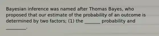 Bayesian inference was named after Thomas Bayes, who proposed that our estimate of the probability of an outcome is determined by two factors; (1) the _______ probability and _________.