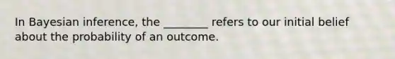 In Bayesian inference, the ________ refers to our initial belief about the probability of an outcome.