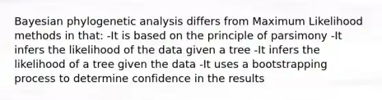 Bayesian phylogenetic analysis differs from Maximum Likelihood methods in that: -It is based on the principle of parsimony -It infers the likelihood of the data given a tree -It infers the likelihood of a tree given the data -It uses a bootstrapping process to determine confidence in the results