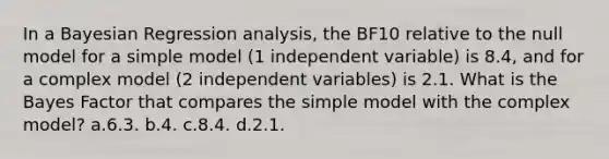 In a Bayesian Regression analysis, the BF10 relative to the null model for a simple model (1 independent variable) is 8.4, and for a complex model (2 independent variables) is 2.1. What is the Bayes Factor that compares the simple model with the complex model? a.6.3. b.4. c.8.4. d.2.1.