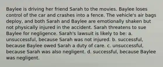 Baylee is driving her friend Sarah to the movies. Baylee loses control of the car and crashes into a fence. The vehicle's air bags deploy, and both Sarah and Baylee are emotionally shaken but not physically injured in the accident. Sarah threatens to sue Baylee for negligence. Sarah's lawsuit is likely to be: a. unsuccessful, because Sarah was not injured. b. successful, because Baylee owed Sarah a duty of care. c. unsuccessful, because Sarah was also negligent. d. successful, because Baylee was negligent.