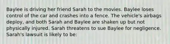 Baylee is driving her friend Sarah to the movies. Baylee loses control of the car and crashes into a fence. The vehicle's airbags deploy, and both Sarah and Baylee are shaken up but not physically injured. Sarah threatens to sue Baylee for negligence. Sarah's lawsuit is likely to be: