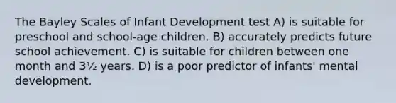 The Bayley Scales of Infant Development test A) is suitable for preschool and school-age children. B) accurately predicts future school achievement. C) is suitable for children between one month and 3½ years. D) is a poor predictor of infants' mental development.