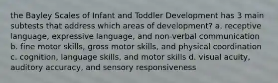 the Bayley Scales of Infant and Toddler Development has 3 main subtests that address which areas of development? a. receptive language, expressive language, and non-verbal communication b. fine motor skills, gross motor skills, and physical coordination c. cognition, language skills, and motor skills d. visual acuity, auditory accuracy, and sensory responsiveness