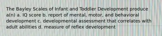 The Bayley Scales of Infant and Toddler Development produce a(n) a. IQ score b. report of mental, motor, and behavioral development c. developmental assessment that correlates with adult abilities d. measure of reflex development